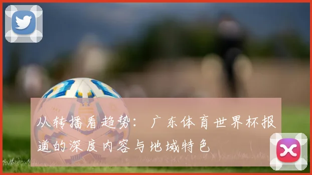 从转播看趋势：广东体育世界杯报道的深度内容与地域特色