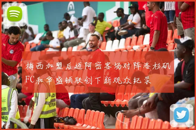 梅西加盟后迈阿密客场对阵洛杉矶FC和华盛顿联创下新观众纪录