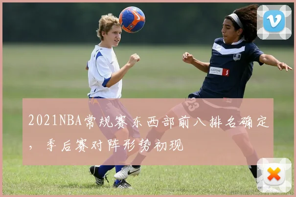 2021NBA常规赛东西部前八排名确定，季后赛对阵形势初现
